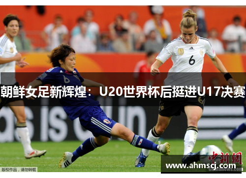 朝鲜女足新辉煌：U20世界杯后挺进U17决赛